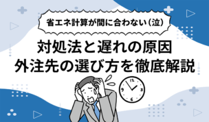 省エネ計算が間に合わない（泣）対処法と遅れの原因、外注先の選び方を徹底解説